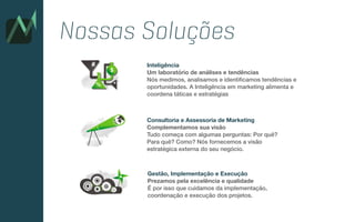 Inteligência
Um laboratório de análises e tendências
Nós medimos, analisamos e identificamos tendências e
oportunidades. A Inteligência em marketing alimenta e
coordena táticas e estratégias
Consultoria e Assessoria de Marketing
Complementamos sua visão
Tudo começa com algumas perguntas: Por quê?
Para quê? Como? Nós fornecemos a visão
estratégica externa do seu negócio.
Gestão, Implementação e Execução
Prezamos pela excelência e qualidade
É por isso que cuidamos da implementação,
coordenação e execução dos projetos.
Nossas Soluções
 