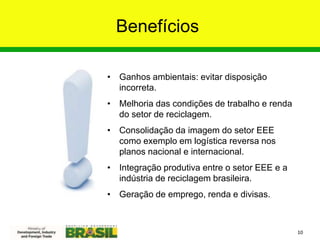 Benefícios
• Ganhos ambientais: evitar disposição
incorreta.
• Melhoria das condições de trabalho e renda
do setor de reciclagem.
• Consolidação da imagem do setor EEE
como exemplo em logística reversa nos
planos nacional e internacional.
• Integração produtiva entre o setor EEE e a
indústria de reciclagem brasileira.
• Geração de emprego, renda e divisas.
10
 