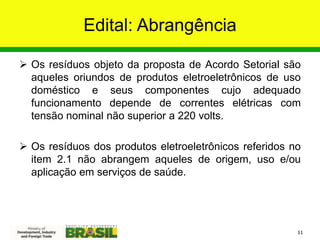 Edital: Abrangência
 Os resíduos objeto da proposta de Acordo Setorial são
aqueles oriundos de produtos eletroeletrônicos de uso
doméstico e seus componentes cujo adequado
funcionamento depende de correntes elétricas com
tensão nominal não superior a 220 volts.
 Os resíduos dos produtos eletroeletrônicos referidos no
item 2.1 não abrangem aqueles de origem, uso e/ou
aplicação em serviços de saúde.
11
 