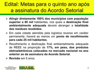 Edital: Metas para o quinto ano após
a assinatura do Acordo Setorial
 Atingir diretamente 100% dos municípios com população
superior a 80 mil habitantes, nos quais a destinação final
ambientalmente adequada deverá abranger a totalidade
dos resíduos recebidos.
 Em cada cidade atendida pela logística reversa em caráter
permanente, haverá ao menos um ponto de recolhimento
para cada 25 mil habitantes.
 Recolhimento e destinação final ambientalmente adequada
de REEE na proporção de 17%, em peso, dos produtos
eletroeletrônicos colocados no mercado nacional no ano
anterior ao da assinatura do Acordo Setorial.
 Revisão em 5 anos.
12
 