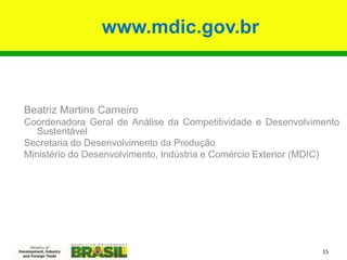 www.mdic.gov.br
15
Beatriz Martins Carneiro
Coordenadora Geral de Análise da Competitividade e Desenvolvimento
Sustentável
Secretaria do Desenvolvimento da Produção
Ministério do Desenvolvimento, Indústria e Comércio Exterior (MDIC)
 