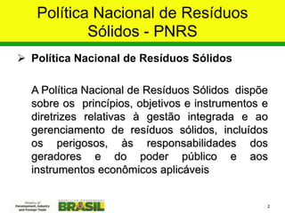 Política Nacional de Resíduos
Sólidos - PNRS
 Política Nacional de Resíduos Sólidos
A Política Nacional de Resíduos Sólidos dispõe
sobre os princípios, objetivos e instrumentos e
diretrizes relativas à gestão integrada e ao
gerenciamento de resíduos sólidos, incluídos
os perigosos, às responsabilidades dos
geradores e do poder público e aos
instrumentos econômicos aplicáveis
2
 