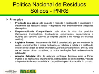 Política Nacional de Resíduos
Sólidos - PNRS
 Princípios
• Prioridade das ações: não geração > redução > reutilização > reciclagem >
tratamento dos resíduos sólidos > disposição final ambientalmente adequada
dos rejeitos;
• Responsabilidade Compartilhada: pelo ciclo de vida dos produtos
(fabricantes, importadores, distribuidores, comerciantes, consumidores e
titulares dos serviços públicos de limpeza urbana e de manejo de resíduos
sólidos);
• Logística Reversa: instrumento da PNRS caracterizado por um conjunto de
ações, procedimentos e meios destinados a viabilizar a coleta e a restituição
dos resíduos sólidos ao setor empresarial, para reaproveitamento, em seu ciclo
ou em outros ciclos produtivos, ou outra destinação final ambientalmente
adequada;
• Acordos Setoriais: atos de natureza contratual, firmados entre o Poder
Público e os fabricantes, importadores, distribuidores ou comerciantes, visando
a implantação da responsabilidade compartilhada pelo ciclo de vida do produto.
3
 