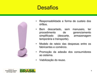 Desafios
• Responsabilidade e forma de custeio dos
órfãos.
• Bem descartado, sem manuseio, ter
procedimento de gerenciamento
simplificado (descarte, armazenagem
temporária e transporte).
• Modelo de rateio das despesas entre os
fabricantes e comércio.
• Promoção da adesão dos consumidores
ao sistema.
• Viabilização do reuso.
9
 