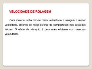 VELOCIDADE DE ROLAGEM
Com material solto tem-se maior resistência a rolagem e menor
velocidade, obtendo-se maior esforço de compactação nas passadas
iniciais. O efeito da vibração é bem mais eficiente com menores
velocidades.
 