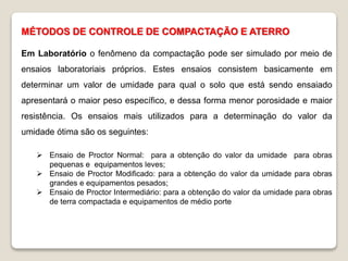 MÉTODOS DE CONTROLE DE COMPACTAÇÃO E ATERRO
Em Laboratório o fenômeno da compactação pode ser simulado por meio de
ensaios laboratoriais próprios. Estes ensaios consistem basicamente em
determinar um valor de umidade para qual o solo que está sendo ensaiado
apresentará o maior peso específico, e dessa forma menor porosidade e maior
resistência. Os ensaios mais utilizados para a determinação do valor da
umidade ótima são os seguintes:
 Ensaio de Proctor Normal: para a obtenção do valor da umidade para obras
pequenas e equipamentos leves;
 Ensaio de Proctor Modificado: para a obtenção do valor da umidade para obras
grandes e equipamentos pesados;
 Ensaio de Proctor Intermediário: para a obtenção do valor da umidade para obras
de terra compactada e equipamentos de médio porte
 