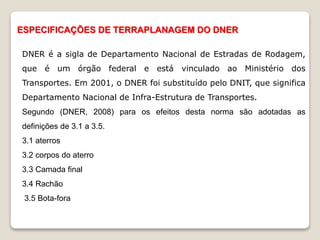 DNER é a sigla de Departamento Nacional de Estradas de Rodagem,
que é um órgão federal e está vinculado ao Ministério dos
Transportes. Em 2001, o DNER foi substituído pelo DNIT, que significa
Departamento Nacional de Infra-Estrutura de Transportes.
Segundo (DNER, 2008) para os efeitos desta norma são adotadas as
definições de 3.1 a 3.5.
3.1 aterros
3.2 corpos do aterro
3.3 Camada final
3.4 Rachão
3.5 Bota-fora
ESPECIFICAÇÕES DE TERRAPLANAGEM DO DNER
 