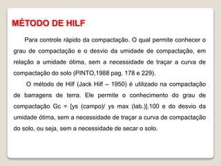 MÉTODO DE HILF
Para controle rápido da compactação. O qual permite conhecer o
grau de compactação e o desvio da umidade de compactação, em
relação a umidade ótima, sem a necessidade de traçar a curva de
compactação do solo (PINTO,1988 pag. 178 e 229).
O método de Hilf (Jack Hilf – 1950) é utilizado na compactação
de barragens de terra. Ele permite o conhecimento do grau de
compactação Gc = [ys (campo)/ ys max (lab.)].100 e do desvio da
umidade ótima, sem a necessidade de traçar a curva de compactação
do solo, ou seja, sem a necessidade de secar o solo.
 