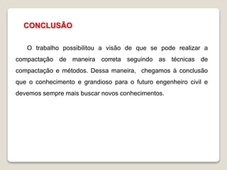 CONCLUSÃO
O trabalho possibilitou a visão de que se pode realizar a
compactação de maneira correta seguindo as técnicas de
compactação e métodos. Dessa maneira, chegamos à conclusão
que o conhecimento e grandioso para o futuro engenheiro civil e
devemos sempre mais buscar novos conhecimentos.
 