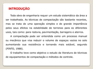 INTRODUÇÃO
Toda obra de engenharia requer um estudo sistemático da área a
ser trabalhada. As técnicas de compactação são bastante recentes,
mas se trata de uma operação simples e de grande importância
pelos seus efeitos na estabilidade de terrenos para os diferentes
usos, tais como: para rodovia, pavimentação, barragens e aterros.
A compactação pode ser entendida como um processo manual
ou mecânico que visa reduzir o volume de espaços vazios no solo
aumentando sua resistência e tornando mais estável, segundo
(PINTO, 1988).
O trabalho teve como objetivo o estudo da literatura de técnicas
de equipamentos de compactação e métodos de controle.
 