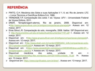 REFERÊNCIA
 PINTO, C.H. Mecânica dos Solos e suas Aplicações V 1. 6. ed. Rio de Janeiro: LTC
– Livros Técnicos e Científicos Editora S.A, 1988.
 TRINDADE.T.P. Compactação dos solos 1 ed. Viçosa: UFV – Universidade Federal
de Viçosa Editora, 2011.
 DNER. Terraplenagem-aterros, Rio de janeiro, 2008. Disponível em:
<http://www.grupocultivar.com.br/artigos/compactacao-planejada>. Acesso em: 12
março. 2017.
 Eiras Silva.L.R. Compactação do solo, monografia, 2008. Itatiba / SP Disponível em:
< http://lyceumonline.usf.edu.br/salavirtual/documentos/1191.pdf >. Acesso em: 12
março. 2017.
 Disponível em: <http://www.grupocultivar.com.br/artigos/compactacao-planejada>.
Acesso em: 12 março. 2017.
 Disponível em: <http://www.ebah.com.br/content/ABAAAA_tcAL/compactacao-solo-
2013-proctor-modificado>. Acesso em: 12 março. 2017.
 Disponível em: <https://www.passeidireto.com/arquivo/24838548/dner-es282-97---
terraplenagem---aterros >. Acesso em: 12 março. 2017.
 Disponível mecânica dos solos, unidade 10 em: <
https://engenhariacivilfsp.files.wordpress.com/2014/05/unidade_10.pd f>. Acesso
em: 13 março. 2017.
 Disponível em: https://www.significados.com.br/dner/ . Acesso em: 13 março. 2017.
 