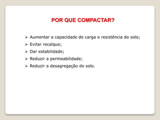 POR QUE COMPACTAR?
 Aumentar a capacidade de carga e resistência do solo;
 Evitar recalque;
 Dar estabilidade;
 Reduzir a permeabilidade;
 Reduzir a desagregação do solo.
 