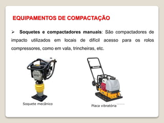 EQUIPAMENTOS DE COMPACTAÇÃO
 Soquetes e compactadores manuais: São compactadores de
impacto utilizados em locais de difícil acesso para os rolos
compressores, como em vala, trincheiras, etc.
Soquete mecânico
Placa vibratória
 