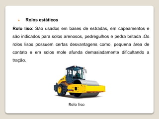 Rolos estáticos
Rolo liso: São usados em bases de estradas, em capeamentos e
são indicados para solos arenosos, pedregulhos e pedra britada .Os
rolos lisos possuem certas desvantagens como, pequena área de
contato e em solos mole afunda demasiadamente dificultando a
tração.
Rolo liso
 