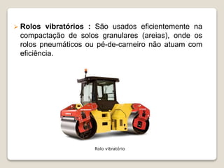 Rolo vibratório
 Rolos vibratórios : São usados eficientemente na
compactação de solos granulares (areias), onde os
rolos pneumáticos ou pé-de-carneiro não atuam com
eficiência.
 