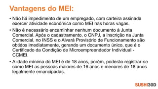 Vantagens do MEI:
• Não há impedimento de um empregado, com carteira assinada
exercer atividade econômica como MEI nas horas vagas.
• Não é necessário encaminhar nenhum documento à Junta
Comercial. Após o cadastramento, o CNPJ, a inscrição na Junta
Comercial, no INSS e o Alvará Provisório de Funcionamento são
obtidos imediatamente, gerando um documento único, que é o
Certificado da Condição de Microempreendedor Individual -
CCMEI.
• A idade mínima do MEI é de 18 anos, porém, poderão registrar-se
como MEI as pessoas maiores de 16 anos e menores de 18 anos
legalmente emancipadas.
 