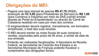 Obrigações do MEI:
• Pagará uma taxa mensal de apenas R$ 47,70 (INSS),
acrescido de R$ 5,00 (para Prestadores de Serviço) ou R$ 1,00
(para Comércio e Indústria) por meio do DAS (carnê) emitido
através do Portal do Empreendedor ou através do Carnê da
Cidadania recebido em casa por meio dos correios.
• O empreendedor deverá registrar, mensalmente, em formulário
simplificado, o total das suas receitas.
• O MEI deverá manter as notas fiscais de suas compras e
vendas, arquivadas pelo prazo de 05 anos, a contar da data de
sua emissão.
• Poderão ser realizadas fiscalizações. A Secretaria da Receita
Federal, as Secretarias de Fazenda dos Estados e as
Secretarias Municipais de Finanças poderão fiscalizar o
cumprimento das obrigações fiscais.
 