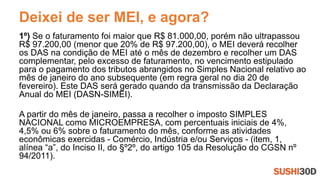 Deixei de ser MEI, e agora?
1º) Se o faturamento foi maior que R$ 81.000,00, porém não ultrapassou
R$ 97.200,00 (menor que 20% de R$ 97.200,00), o MEI deverá recolher
os DAS na condição de MEI até o mês de dezembro e recolher um DAS
complementar, pelo excesso de faturamento, no vencimento estipulado
para o pagamento dos tributos abrangidos no Simples Nacional relativo ao
mês de janeiro do ano subsequente (em regra geral no dia 20 de
fevereiro). Este DAS será gerado quando da transmissão da Declaração
Anual do MEI (DASN-SIMEI).
A partir do mês de janeiro, passa a recolher o imposto SIMPLES
NACIONAL como MICROEMPRESA, com percentuais iniciais de 4%,
4,5% ou 6% sobre o faturamento do mês, conforme as atividades
econômicas exercidas - Comércio, Indústria e/ou Serviços - (item, 1,
alínea “a”, do Inciso II, do §º2º, do artigo 105 da Resolução do CGSN nº
94/2011).
 