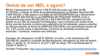 Deixei de ser MEI, e agora?
2ª) Se o faturamento foi superior a R$ 97.200,00 (maior que 20% de R$
97.200,00), e inferior ao limite de opção/permanência no Simples Nacional (R$
4.800.000,00), o MEI passa à condição de MICROEMPRESA (se o faturamento
foi de até R$ 360.000,00) ou de EMPRESA DE PEQUENO PORTE (caso o
faturamento seja entre R$ 360.000,00 a R$ 4.800.000,00), retroativo ao mês
janeiro ou ao mês da inscrição (formalização), caso o excesso da receita bruta
tenha ocorrido durante o próprio ano-calendário da formalização, passa a recolher
os tributos devidos na forma do SIMPLES NACIONAL com percentuais iniciais de
4%, 4,5% ou 6% sobre o faturamento, conforme as atividades econômicas
exercidas - Comércio, Indústria e/ou Serviços.
Exemplo: Se ultrapassou os R$ 97.200,00, em julho, e não ultrapassou R$
360.000,00, passará a condição de Microempresa, retroagindo ao mês de janeiro.
(item, 2, alínea “a”, do Inciso II, do §º2º e §8º do artigo 105 e da Resolução do
CGSN nº 94/2011)
Dúvidas Frequentes: http://www.portaldoempreendedor.gov.br/duvidas-frequentes
 
