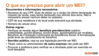 O que eu preciso para abrir um MEI?
Documentos e informações necessários:
• Números do seu CPF, título de eleitor ou o recibo da última declaração do
imposto de renda, caso tenha declarado nos últimos dois anos. Não é
necessário anexar nenhum deles no cadastro.
• CEP de sua residência e do local onde exercerá sua atividade.
• Número de celular ativo.
Outras regras:
• Verifique se recebe algum benefício previdenciário (salário-
maternidade, auxílio-doença, auxílio-idoso, aposentadoria por invalidez,
Benefício de Prestação Continuada da Assistência Social. A formalização
pode levar ao cancelamento do benefício
• Servidor público: veja se sua legislação permite ser MEI
• Titular, sócio ou administrador de outra empresa não pode ser MEI
• Procurar a prefeitura para verificar se a atividade pode ser exercida no
local desejado.
 