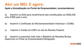 Abri um MEI. E agora:
Após a formalização no Portal do Empreendedor, recomendamos:
a) Imprimir os DAS para recolhimento das contribuições ao INSS,ISS
e/ou ICMS para o ano;
b) Imprimir o Certificado de Microempreendedor Individual –CCMEI;
c) Imprimir o Cartão do CNPJ no site da Receita Federal;
d) Imprimir e preencher todo mês o Relatório de Receitas Brutas,
disponível no Portal do Empreendedor/Obrigações
 