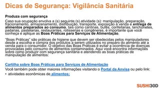 Dicas de Segurança: Vigilância Sanitária
Produza com segurança
Caso sua ocupação envolva a (s) seguinte (s) atividade (s): manipulação, preparação,
fracionamento, armazenamento, distribuição, transporte, exposição à venda e entrega de
alimentos preparados ao consumo, tais como cantinas, bufês, confeitarias, lanchonetes,
padarias, pastelarias, restaurantes, rotisserias e congêneres, é importante que você
conheça e aplique as Boas Práticas para Serviços de Alimentação.
“Boas Práticas” são práticas de higiene que devem ser obedecidas pelos manipuladores
desde a escolha e compra dos produtos a serem utilizados no preparo do alimento até a
venda para o consumidor. O objetivo das Boas Práticas é evitar a ocorrência de doenças
provocadas pelo consumo de alimentos contaminados. Aqui você encontra informações
sobre como produzir com segurança sanitária e atendendo as boas práticas de
manipulação de alimentos:
Cartilha sobre Boas Práticas para Serviços de Alimentação
Você também pode obter maiores informações visitando o Portal da Anvisa ou pelo link:
• atividades econômicas de alimentos;
 