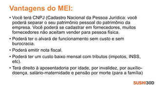 Vantagens do MEI:
• Você terá CNPJ (Cadastro Nacional da Pessoa Jurídica: você
poderá separar o seu patrimônio pessoal do patrimônio da
empresa. Você poderá se cadastrar em fornecedores, muitos
fornecedores não aceitam vender para pessoa física.
• Poderá ter o alvará de funcionamento sem custo e sem
burocracia.
• Poderá emitir nota fiscal.
• Poderá ter um custo baixo mensal com tributos (impotos, INSS,
etc).
• Terá direito à aposentadoria por idade, por invalidez, por auxílio-
doença, salário-maternidade e pensão por morte (para a família)
 