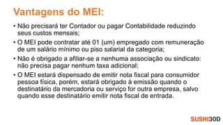 Vantagens do MEI:
• Não precisará ter Contador ou pagar Contabilidade reduzindo
seus custos mensais;
• O MEI pode contratar até 01 (um) empregado com remuneração
de um salário mínimo ou piso salarial da categoria;
• Não é obrigado a afiliar-se a nenhuma associação ou sindicato:
não precisa pagar nenhum taxa adicional;
• O MEI estará dispensado de emitir nota fiscal para consumidor
pessoa física, porém, estará obrigado à emissão quando o
destinatário da mercadoria ou serviço for outra empresa, salvo
quando esse destinatário emitir nota fiscal de entrada.
 