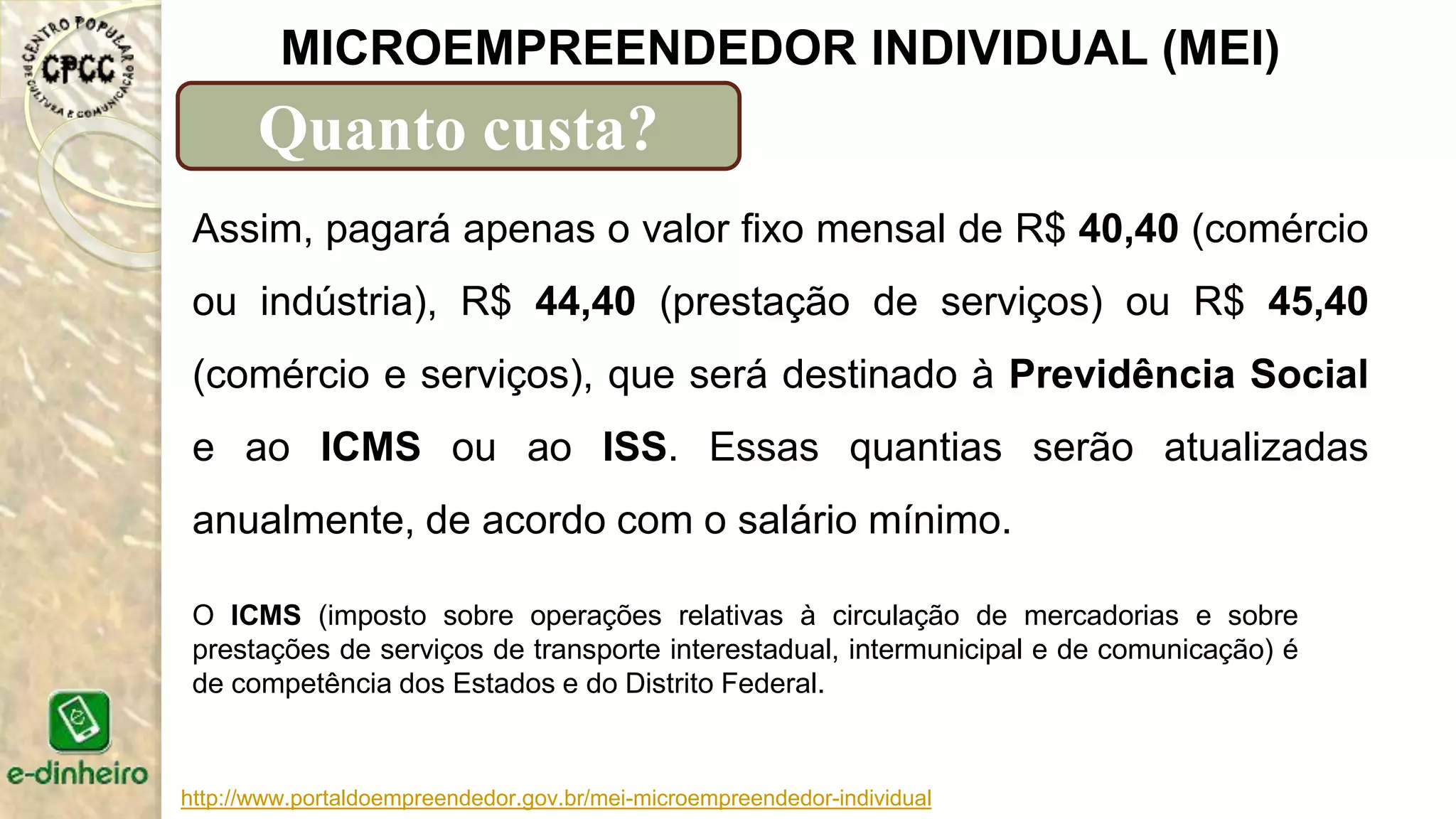 http://www.portaldoempreendedor.gov.br/mei-microempreendedor-individual
MICROEMPREENDEDOR INDIVIDUAL (MEI)
Quanto custa?
Assim, pagará apenas o valor fixo mensal de R$ 40,40 (comércio
ou indústria), R$ 44,40 (prestação de serviços) ou R$ 45,40
(comércio e serviços), que será destinado à Previdência Social
e ao ICMS ou ao ISS. Essas quantias serão atualizadas
anualmente, de acordo com o salário mínimo.
O ICMS (imposto sobre operações relativas à circulação de mercadorias e sobre
prestações de serviços de transporte interestadual, intermunicipal e de comunicação) é
de competência dos Estados e do Distrito Federal.
 