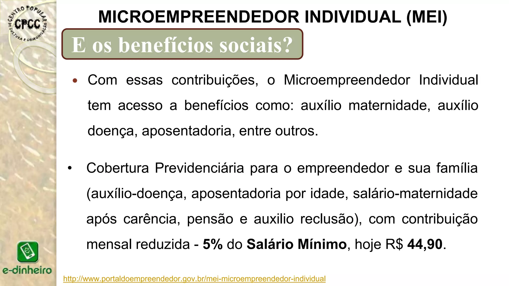http://www.portaldoempreendedor.gov.br/mei-microempreendedor-individual
MICROEMPREENDEDOR INDIVIDUAL (MEI)
E os benefícios sociais?
 Com essas contribuições, o Microempreendedor Individual
tem acesso a benefícios como: auxílio maternidade, auxílio
doença, aposentadoria, entre outros.
• Cobertura Previdenciária para o empreendedor e sua família
(auxílio-doença, aposentadoria por idade, salário-maternidade
após carência, pensão e auxilio reclusão), com contribuição
mensal reduzida - 5% do Salário Mínimo, hoje R$ 44,90.
 