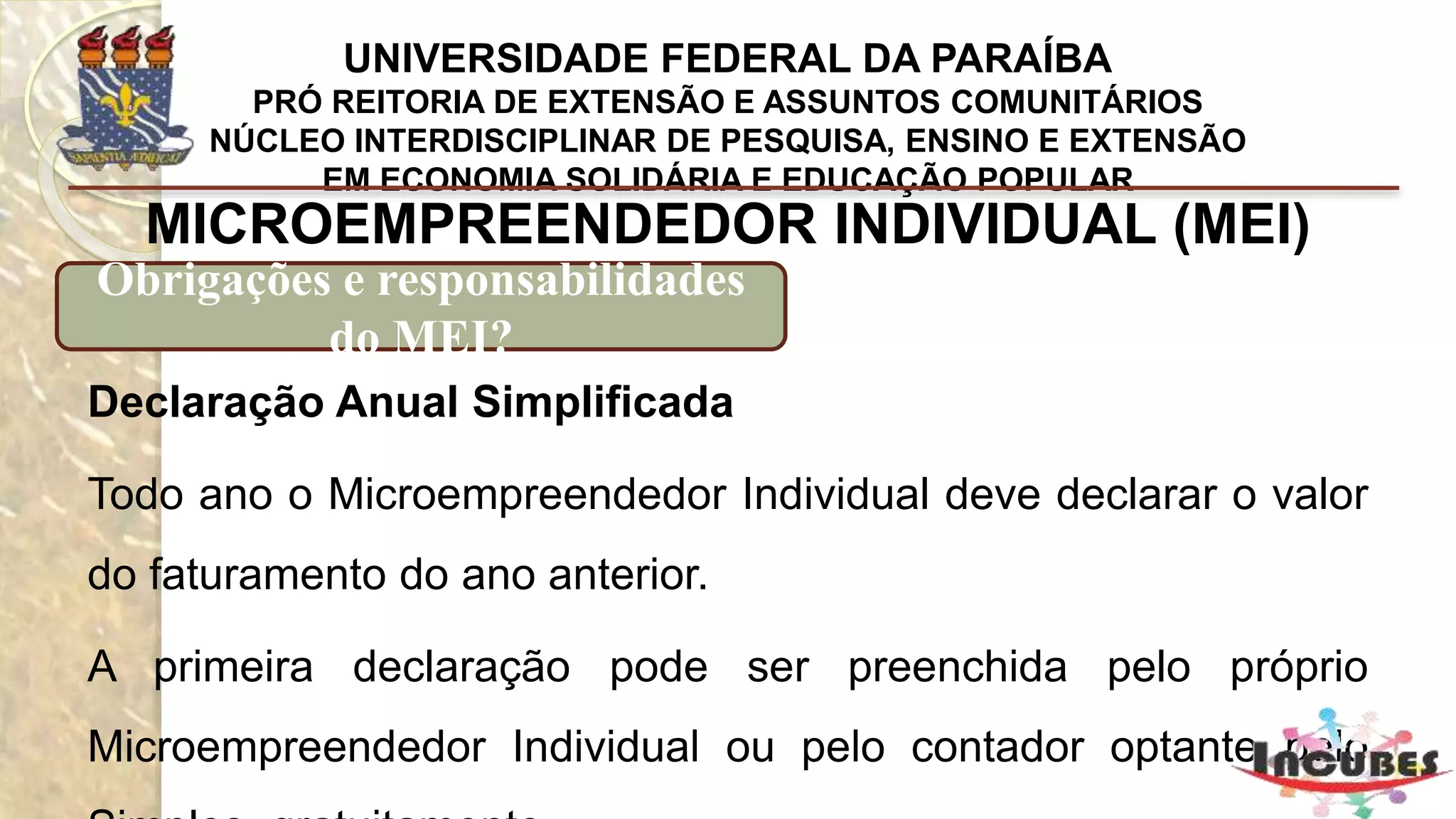 http://www.portaldoempreendedor.gov.br/mei-microempreendedor-individual
MICROEMPREENDEDOR INDIVIDUAL (MEI)
Obrigações e responsabilidades do MEI?
Custo para contratação de um empregado
O Microempreendedor Individual (MEI) pode ter um empregado
ganhando até um salário mínimo ou o piso salarial da profissão.
O Microempreendedor Individual deve preencher a Guia do FGTS e
Informação à Previdência Social (GFIP) que é entregue até o dia 7 de
cada mês, através de um sistema chamado Conectividade Social da
Caixa Econômica Federal.
 