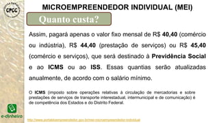 http://www.portaldoempreendedor.gov.br/mei-microempreendedor-individual
MICROEMPREENDEDOR INDIVIDUAL (MEI)
Quanto custa?
Assim, pagará apenas o valor fixo mensal de R$ 40,40 (comércio
ou indústria), R$ 44,40 (prestação de serviços) ou R$ 45,40
(comércio e serviços), que será destinado à Previdência Social
e ao ICMS ou ao ISS. Essas quantias serão atualizadas
anualmente, de acordo com o salário mínimo.
O ICMS (imposto sobre operações relativas à circulação de mercadorias e sobre
prestações de serviços de transporte interestadual, intermunicipal e de comunicação) é
de competência dos Estados e do Distrito Federal.
 