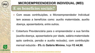 http://www.portaldoempreendedor.gov.br/mei-microempreendedor-individual
MICROEMPREENDEDOR INDIVIDUAL (MEI)
E os benefícios sociais?
 Com essas contribuições, o Microempreendedor Individual
tem acesso a benefícios como: auxílio maternidade, auxílio
doença, aposentadoria, entre outros.
• Cobertura Previdenciária para o empreendedor e sua família
(auxílio-doença, aposentadoria por idade, salário-maternidade
após carência, pensão e auxilio reclusão), com contribuição
mensal reduzida - 5% do Salário Mínimo, hoje R$ 44,90.
 