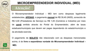 http://www.portaldoempreendedor.gov.br/mei-microempreendedor-individual
MICROEMPREENDEDOR INDIVIDUAL (MEI)
Atenção!
O Microempreendedor Individual - MEI tem como despesas legalmente
estabelecidas, APENAS, o pagamento mensal de R$ 39,40 (INSS), acrescido de
R$ 5,00 (Prestadores de Serviço) ou R$ 1,00 (Comércio e Indústria) por meio
de carnê emitido através do Portal do Empreendedor, além de taxas
estaduais/municipais que devem ser pagas dependendo do estado/município e
da atividade exercida.
O pagamento de BOLETO não relacionado com as despesas mencionadas
acima, é de livre e espontânea vontade do Microempreendedor Individual -
MEI.
 