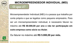 Microempreendedor Individual (MEI) é a pessoa que trabalha por
conta própria e que se legaliza como pequeno empresário. Para
ser um microempreendedor individual, é necessário faturar no
máximo até R$ 60.000,00 por ano e não ter participação em
outra empresa como sócio ou titular.
http://www.portaldoempreendedor.gov.br/mei-microempreendedor-individual
Ou faturar no máximo até R$ 5.000,00 por mês.
MICROEMPREENDEDOR INDIVIDUAL (MEI)
O que é?
 