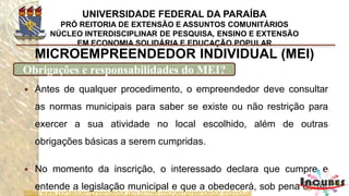 http://www.portaldoempreendedor.gov.br/mei-microempreendedor-individual
MICROEMPREENDEDOR INDIVIDUAL (MEI)
Obrigações e responsabilidades do MEI?
 Isso é importante para que não haja prejuízo à coletividade e ao
próprio empreendedor que, caso não cumpra as normas como
declarou, estará sujeito a multas, apreensões e até mesmo ao
fechamento do empreendimento e cancelamento de seus
registros.
 Caso o município constate alguma ilegalidade nessa declaração,
durante os 180 dias de validade do documento que equivale ao
alvará provisório, o registro da empresa poderá ser cancelado.
 