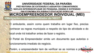 http://www.portaldoempreendedor.gov.br/mei-microempreendedor-individual
MICROEMPREENDEDOR INDIVIDUAL (MEI)
Onde fazer a contabilidade do MEI?
Site da FENACON, onde
você pode encontrar
todos os escritórios de
contabilidade cadastrados
no sistema do MEI.
www.fenacon.org.br
 