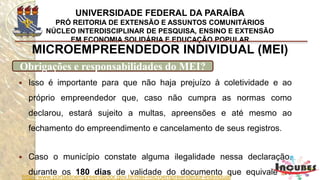 http://www.portaldoempreendedor.gov.br/mei-microempreendedor-individual
MICROEMPREENDEDOR INDIVIDUAL (MEI)
Obrigações e responsabilidades do MEI?
Deve anexar ao Relatório
as notas fiscais de compras
de produtos e de serviços,
bem como das notas fiscais
que emitir.
 
