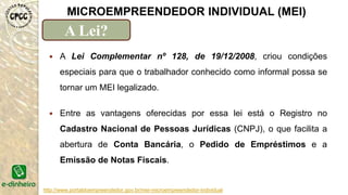 http://www.portaldoempreendedor.gov.br/mei-microempreendedor-individual
MICROEMPREENDEDOR INDIVIDUAL (MEI)
A Lei?
 A Lei Complementar nº 128, de 19/12/2008, criou condições
especiais para que o trabalhador conhecido como informal possa se
tornar um MEI legalizado.
 Entre as vantagens oferecidas por essa lei está o Registro no
Cadastro Nacional de Pessoas Jurídicas (CNPJ), o que facilita a
abertura de Conta Bancária, o Pedido de Empréstimos e a
Emissão de Notas Fiscais.
 