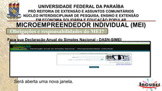 http://www.portaldoempreendedor.gov.br/mei-microempreendedor-individual
MICROEMPREENDEDOR INDIVIDUAL (MEI)
Obrigações e responsabilidades do MEI?
Todas as contas necessárias para esses cálculos são feitas
automaticamente pelo sistema GFIP.
Que deve ser baixado
da página da Receita
Federal (será aberta uma nova
janela) na internet, na parte de
download de programas.
 