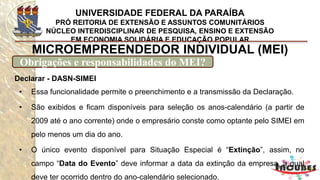 http://www.portaldoempreendedor.gov.br/mei-microempreendedor-individual
MICROEMPREENDEDOR INDIVIDUAL (MEI)
E o CNPJ?
Após o cadastramento do
Microempreendedor Individual, o
CNPJ e o Número de Inscrição na
Junta Comercial são obtidos
imediatamente, não sendo
necessário encaminhar nenhum
documento (e nem sua cópia
anexada) à Junta Comercial.
 