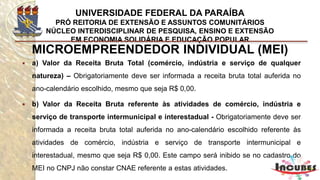 http://www.portaldoempreendedor.gov.br/mei-microempreendedor-individual
MICROEMPREENDEDOR INDIVIDUAL (MEI)
Como se inscrever?
 A formalização do Microempreendedor Individual poderá ser feita
de forma gratuita no próprio portal, no campo FORMALIZE-SE.
 Após o cadastramento do Microempreendedor Individual, o
CNPJ e o número de inscrição na Junta Comercial são obtidos
imediatamente, não sendo necessário encaminhar nenhum
documento (e nem sua cópia anexada) à Junta Comercial.
 