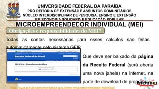 http://www.portaldoempreendedor.gov.br/mei-microempreendedor-individual
MICROEMPREENDEDOR INDIVIDUAL (MEI)
Finalize emitindo seu certificado do MEI
Por último emita seu
Certificado de Condição do
Microempreendedor
Individual e espere as 24
horas para emissão do seu
registro junto Receita
Federal.
 