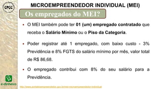 http://www.portaldoempreendedor.gov.br/mei-microempreendedor-individual
MICROEMPREENDEDOR INDIVIDUAL (MEI)
Os empregados do MEI?
 O MEI também pode ter 01 (um) empregado contratado que
receba o Salário Mínimo ou o Piso da Categoria.
 Poder registrar até 1 empregado, com baixo custo - 3%
Previdência e 8% FGTS do salário mínimo por mês, valor total
de R$ 86,68.
 O empregado contribui com 8% do seu salário para a
Previdência.
 