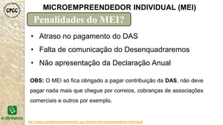 http://www.portaldoempreendedor.gov.br/mei-microempreendedor-individual
MICROEMPREENDEDOR INDIVIDUAL (MEI)
Penalidades do MEI?
• Atraso no pagamento do DAS
• Falta de comunicação do Desenquadraremos
• Não apresentação da Declaração Anual
OBS: O MEI só fica obrigado a pagar contribuição da DAS, não deve
pagar nada mais que chegue por correios, cobranças de associações
comerciais e outros por exemplo.
 