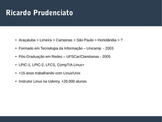 Ricardo Prudenciato
● Araçatuba > Limeira > Campinas > São Paulo > Hortolândia > ?
● Formado em Tecnologia da Informação – Unicamp - 2003
● Pós-Graduação em Redes – UFSCar/Claretianas - 2005
● LPIC-1, LPIC-2, LFCS, CompTIA Linux+
● +15 anos trabalhando com Linux/Unix
● Instrutor Linux na Udemy, +20.000 alunos
 
