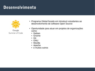 Desenvolvimento
● Programa Global focado em introduzir estudantes ao
desenvolvimento de software Open Source
● Oportunidade para atuar em projetos de organizações
como:
● Debian
● Gnome
● Git
● GNU
● Mozilla
● Apache
● e muitos outros
 