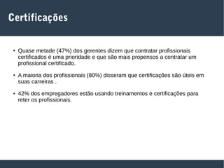 Certificações
● Quase metade (47%) dos gerentes dizem que contratar profissionais
certificados é uma prioridade e que são mais propensos a contratar um
profissional certificado.
● A maioria dos profissionais (80%) disseram que certificações são úteis em
suas carreiras .
● 42% dos empregadores estão usando treinamentos e certificações para
reter os profissionais.
 