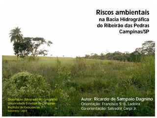 Riscos ambientais
                                              na Bacia Hidrográfica
                                             do Ribeirão das Pedras
                                                       Campinas/SP




Dissertação (Mestrado em Geografia)   Autor: Ricardo de Sampaio Dagnino
Universidade Estadual de Campinas     Orientação: Francisco S. B. Ladeira
Instituto de Geociências              Co-orientação: Salvador Carpi Jr.
Setembro - 2007