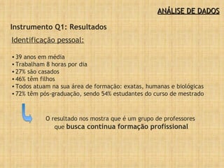 ANÁLISE DE DADOS Instrumento Q1: Resultados Identificação pessoal:   39 anos em média Trabalham 8 horas por dia 27% são casados 46% têm filhos Todos atuam na sua área de formação: exatas, humanas e biológicas  72% têm pós-graduação, sendo 54% estudantes do curso de mestrado O resultado nos mostra que é um grupo de professores  que  busca contínua formação profissional 